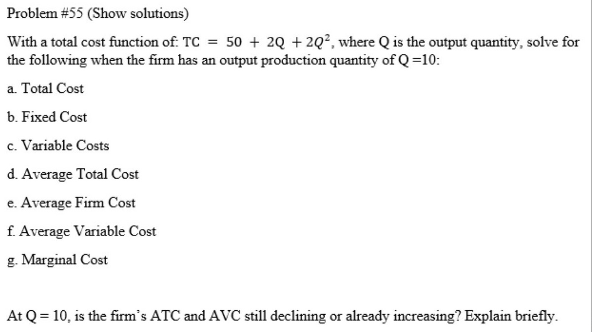 Problem #55 (Show solutions)
With a total cost function of: TC = 50 + 2Q + 2Q², where Q is the output quantity, solve for
the following when the firm has an output production quantity of Q=10:
a. Total Cost
b. Fixed Cost
c. Variable Costs
d. Average Total Cost
e. Average Fim Cost
f. Average Variable Cost
g. Marginal Cost
At Q = 10, is the firm's ATC and AVC still declining or already increasing? Explain briefly.
