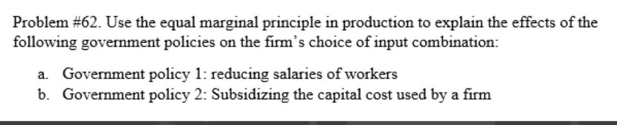 Problem #62. Use the equal marginal principle in production to explain the effects of the
following government policies on the firm's choice of input combination:
a. Government policy 1: reducing salaries of workers
b. Government policy 2: Subsidizing the capital cost used by a firm
