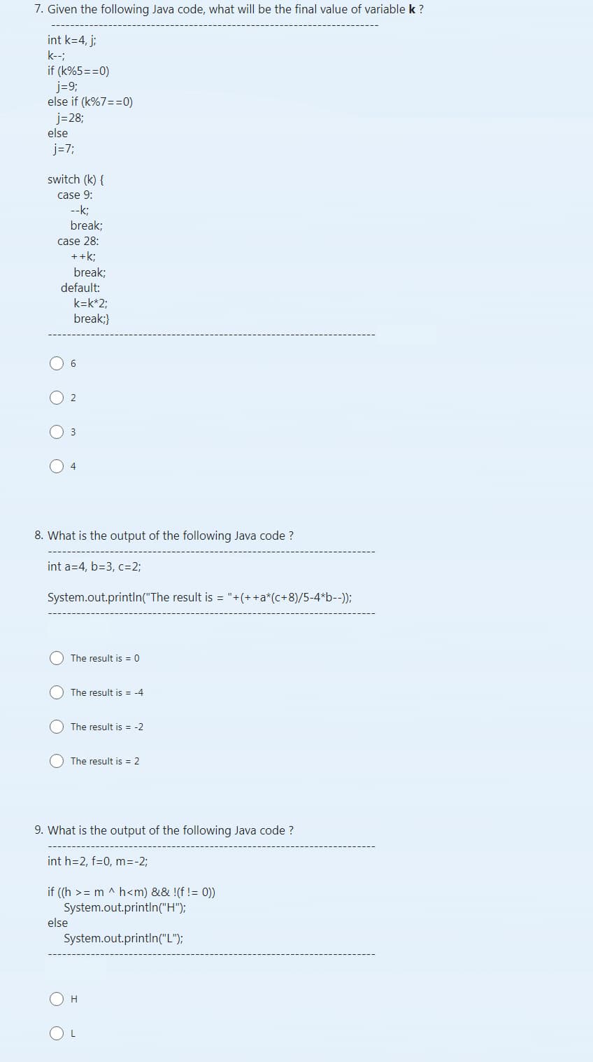 7. Given the following Java code, what will be the final value of variable k ?
int k=4, j;
k--;
if (k%5==0)
j=9;
else if (k%7==0)
j=28;
else
j=7;
switch (k) {
case 9:
--k;
break;
case 28:
++k;
break;
default:
k=k*2;
break;}
6
else
3
8. What is the output of the following Java code ?
int a=4, b=3, c=2;
System.out.println("The result is = "+(++a*(c+8)/5-4*b--));
The result is = 0
The result is = -4
The result is = -2
The result is = 2
9. What is the output of the following Java code ?
int h=2, f=0, m = -2;
if ((h>= m ^ h<m) && !(f != 0))
System.out.println("H");
System.out.println("L");
H