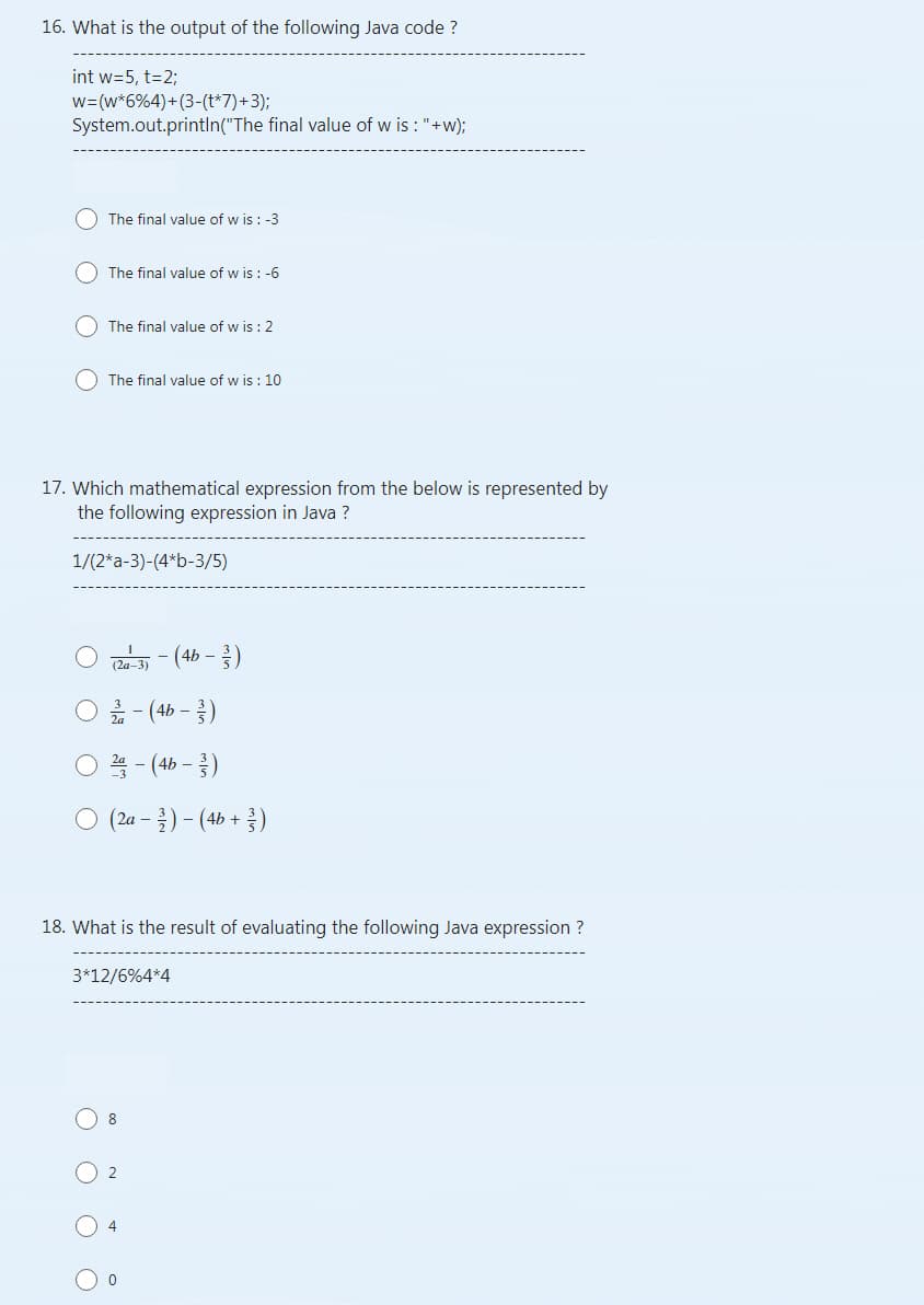 16. What is the output of the following Java code ?
int w=5, t=2;
w=(w*6%4)+(3-(t*7)+3);
System.out.println("The final value of wis : "+w);
The final value of wis : -3
The final value of w is: -6
The final value of wis : 2
(The final value of wis: 10
17. Which mathematical expression from the below is represented by
the following expression in Java ?
1/(2*a-3)-(4*b-3/5)
(2a-3)
- (4b - 3/3)
2-(4b-3)
(2a - 2/1 ) - (4b + ³ )
18. What is the result of evaluating the following Java expression ?
3*12/6%4*4
8
- (4b- - -/-)
2
4