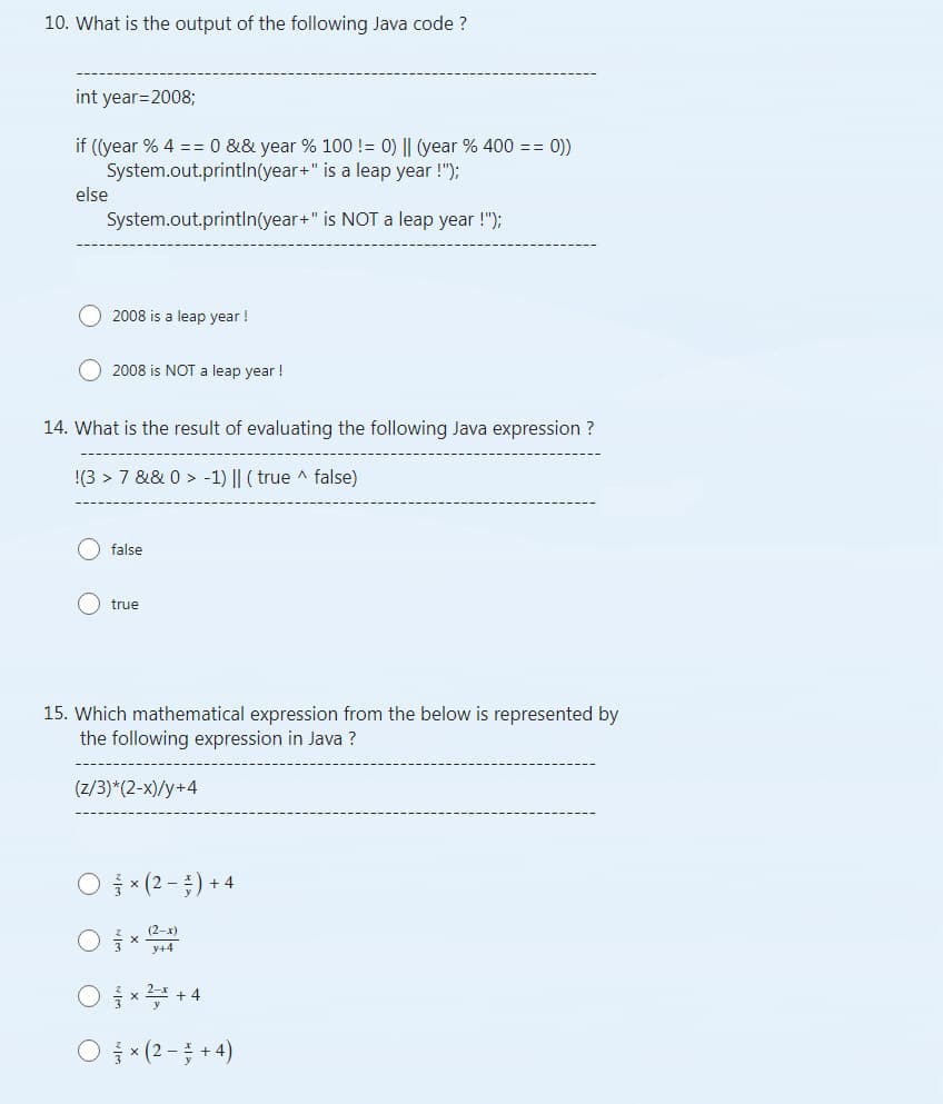 10. What is the output of the following Java code ?
int year=2008;
if ((year % 4 == 0 && year % 100 != 0) || (year % 400 == 0))
System.out.println(year+" is a leap year !");
System.out.println(year+"
is NOT a leap year !");
else
2008 is a leap year!
2008 is NOT a leap year!
14. What is the result of evaluating the following Java expression ?
!(3 > 7 &&0> -1) || (true ^ false)
false
true
15. Which mathematical expression from the below is represented by
the following expression in Java ?
(z/3)*(2-x)/y+4
× (2-) + 4
y+4
O² +4
O×(2+4)