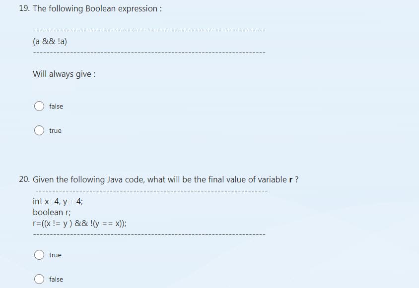 19. The following Boolean expression:
(a && !a)
Will always give :
false
true
20. Given the following Java code, what will be the final value of variable r ?
int x=4, y=-4;
boolean r;
r=((x != y) && !(y == X));
true
false