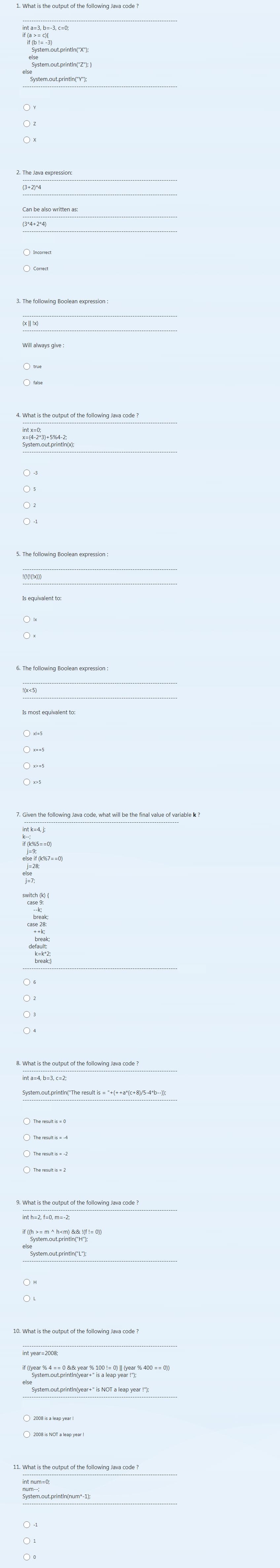 1. What is the output of the following Java code ?
int a=3, b=-3, c=0;
if (a >= c){
if (b != -3)
System.out.println("X");
System.out.println("Z"); }
System.out.println("Y");
else
else
Y
Z
X
2. The Java expression:
(3+2)*4
Can be also written as:
(3*4+2*4)
Incorrect
3. The following Boolean expression:
Correct
(x || !x)
Will always give :
true
4. What is the output of the following Java code ?
int x=0;
x=(4-2*3)+5%4-2;
System.out.println(x);
false
5. The following Boolean expression:
-1
!(!(!(!x)))
Is equivalent to:
6. The following Boolean expression :
!x
!(X<5)
else
Is most equivalent to:
else
x!=5
x==5
x>=5
7. Given the following Java code, what will be the final value of variable k ?
int k=4, j;
k--;
if (k%5==0)
x>5
j=9;
else if (k%7==0)
j=28;
else
j=7;
switch (k) {
case 9:
--k;
break;
case 28:
++k;
break;
default:
k=k*2;
break;}
8. What is the output of the following Java code ?
int a=4, b=3, c=2;
System.out.println("The result is = "+(++a*(c+8)/5-4*b--));
6
The result is = 0
The result is = -4
The result is = -2
9. What is the output of the following Java code ?
int h=2, f=0, m = -2;
The result is = 2
if ((h >= m ^ h<m) && !(f != 0))
System.out.println("H");
System.out.println("L");
H
10. What is the output of the following Java code ?
int year=2008;
if ((year % 4 = = 0 && year % 100 != 0) || (year % 400 == 0))
System.out.println(year+" is a leap year !");
System.out.println(year+" is NOT a leap year !");
2008 is a leap year !
2008 is NOT a leap year !
11. What is the output of the following Java code?
int num=0;
num--;
System.out.println(num*-1);