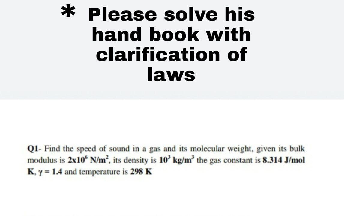 * Please solve his
hand book with
clarification of
laws
QI- Find the speed of sound in a gas and its molecular weight, given its bulk
modulus is 2x10° N/m², its density is 10' kg/m' the gas constant is 8.314 J/mol
K, y = 1.4 and temperature is 298 K
