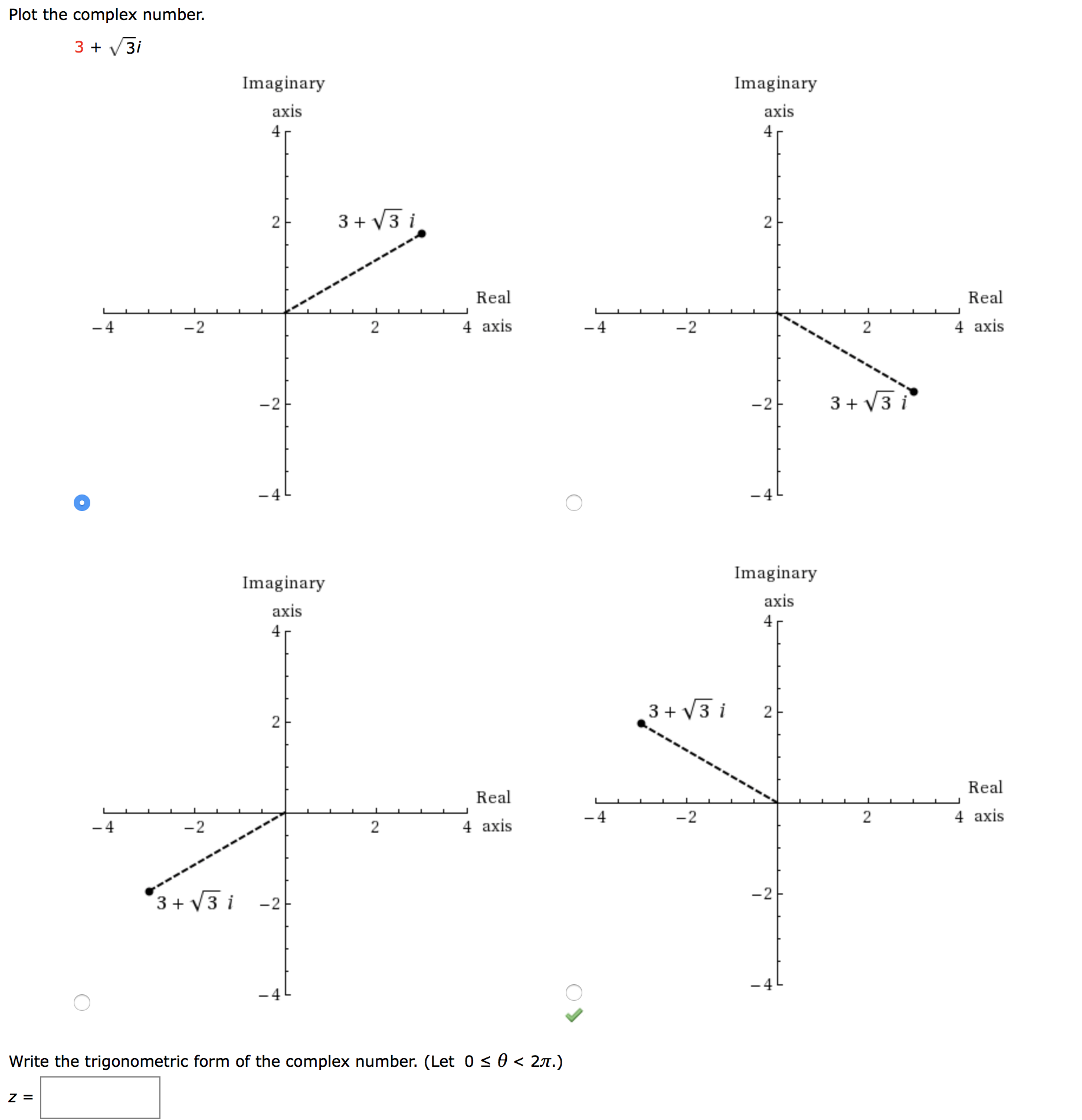 Plot the complex number.
3 + V3i
Imaginary
Imaginary
axis
axis
4
3 + V3 i
Real
Real
-4
-2
2
4 axis
-4
-2
2
4 axis
-2
-2
3 + V3 i
-4
Imaginary
Imaginary
axis
axis
3 + V3 i
2
Real
Real
-2
2
4 axis
-4
4 axis
-2
3+ V3 i
-2
.4
Write the trigonometric form of the complex number. (Let 0 < 0 < 27.)
2.
2.
2.
