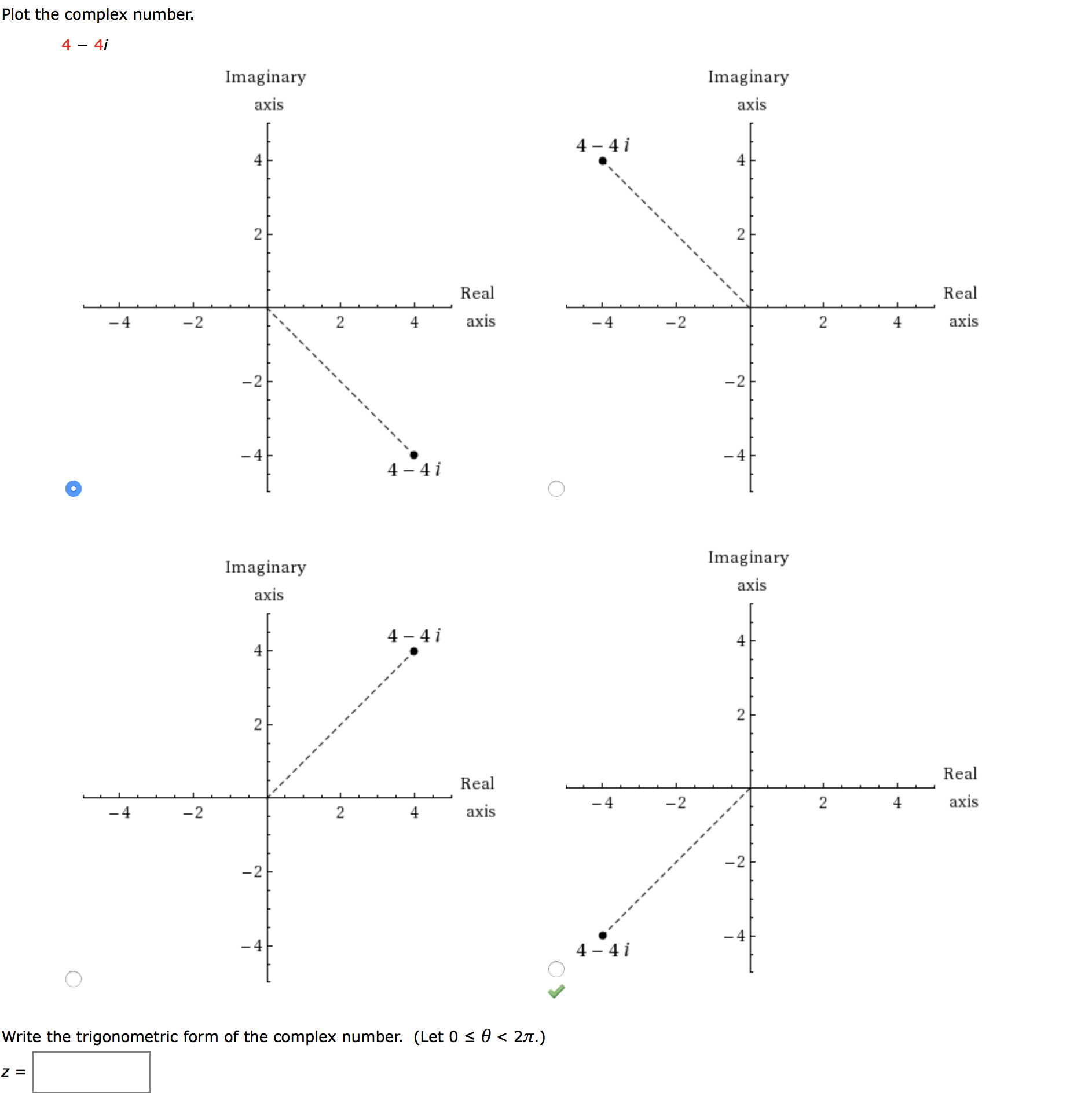 Plot the complex number.
4 - 4i
Imaginary
Imaginary
axis
axis
4 – 4 i
2
Real
Real
-2
4
axis
-2
4
axis
-2
-2
-4
- 4
4 - 4 i
Imaginary
Imaginary
axis
axis
4 - 4 i
4
4
Real
Real
-4
-2
4
axis
-4
-2
4
axis
-2
-2
-4
-4
4 - 4 i
Write the trigonometric form of the complex number. (Let 0 < 0 < 27.)
2.
2.
2.
2.
2.
