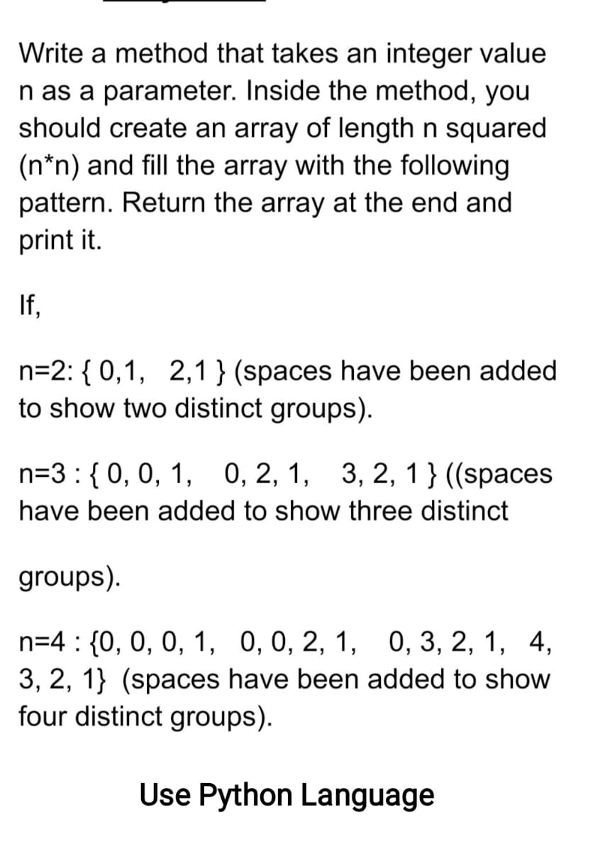 Write a method that takes an integer value
n as a parameter. Inside the method, you
should create an array of length n squared
(n*n) and fill the array with the following
pattern. Return the array at the end and
print it.
If,
n=2: { 0,1, 2,1 } (spaces have been added
to show two distinct groups).
n=3 : {0, 0, 1, 0, 2, 1, 3, 2, 1 } ((spaces
have been added to show three distinct
groups).
n=4 : {0, 0, 0, 1, 0,0, 2, 1, 0, 3, 2, 1, 4,
3, 2, 1} (spaces have been added to show
four distinct groups).
Use Python Language
