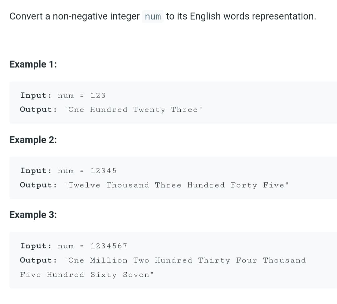 Convert a non-negative integer num to its English words representation.
Example 1:
Input:
123
num
%3D
Output: "One Hundred Twenty Three"
Example 2:
Input:
12345
num
Output: "Twelve Thousand Three Hundred Forty Five"
Example 3:
Input: num
1234567
3D
Output: "One Million Two Hundred Thirty Four Thousand
Five Hundred Sixty Seven"
