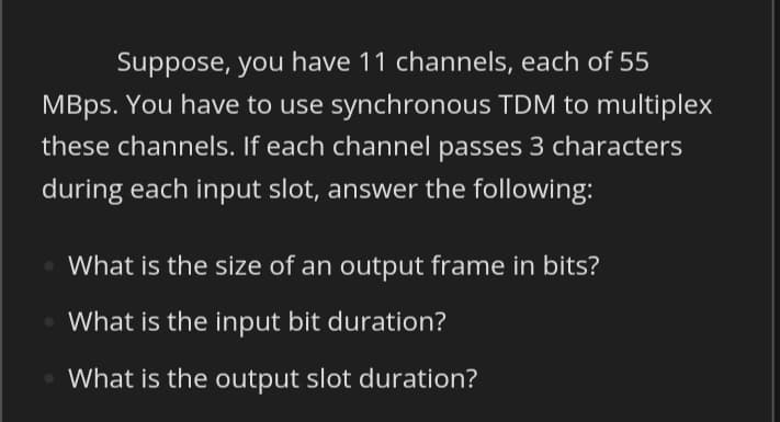 Suppose, you have 11 channels, each of 55
MBps. You have to use synchronous TDM to multiplex
these channels. If each channel passes 3 characters
during each input slot, answer the following:
What is the size of an output frame in bits?
What is the input bit duration?
What is the output slot duration?
