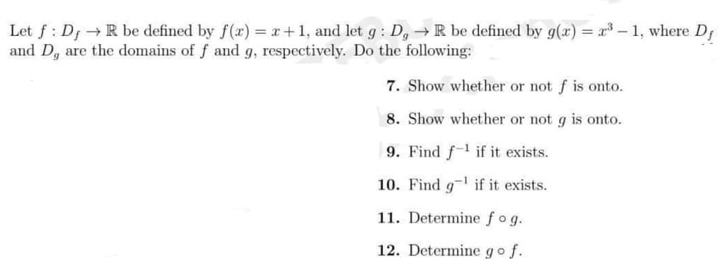 Let f : Df →R be defined by f(x) = x+1, and let g : D, → R be defined by g(x) = x – 1, where D;
and D, are the domains of f and g, respectively. Do the following:
%3D
7. Show whether or not f is onto.
8. Show whether or not g is onto.
9. Find f if it exists.
10. Find g if it exists.
11. Determie fog.
12. Determine go f.
