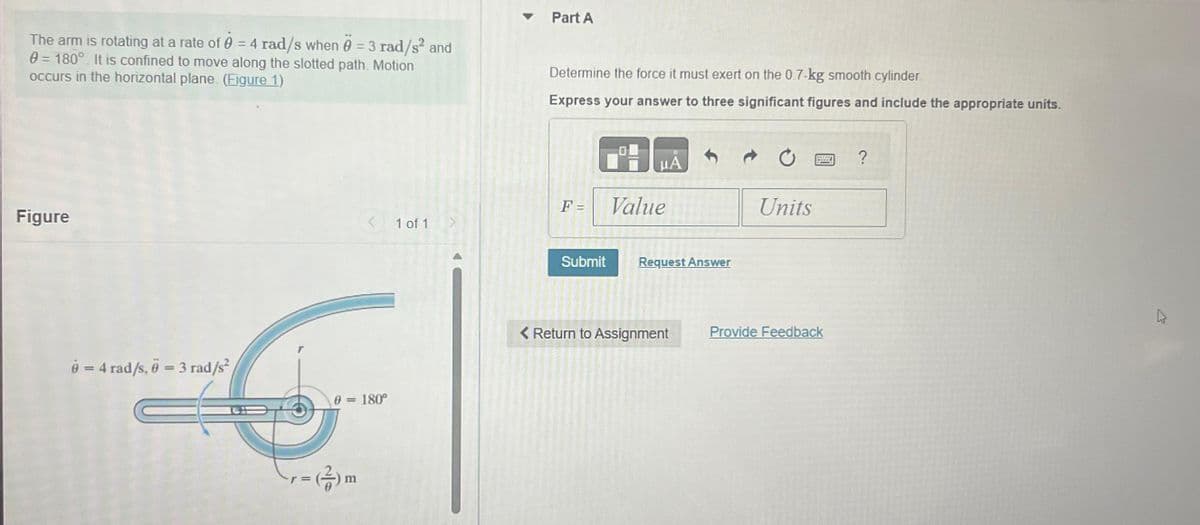 The arm is rotating at a rate of 0 = 4 rad/s when 0 = 3 rad/s² and
0= 180°. It is confined to move along the slotted path. Motion
occurs in the horizontal plane. (Figure 1)
Figure
6= 4 rad/s, 6 = 3 rad/s²
0 = 180°
r =
-(2) m
1 of 1
▾ Part A
Determine the force it must exert on the 0.7-kg smooth cylinder
Express your answer to three significant figures and include the appropriate units.
F =
μÅ
Value
Submit Request Answer
Return to Assignment
Units
Pa
Provide Feedback
?
4