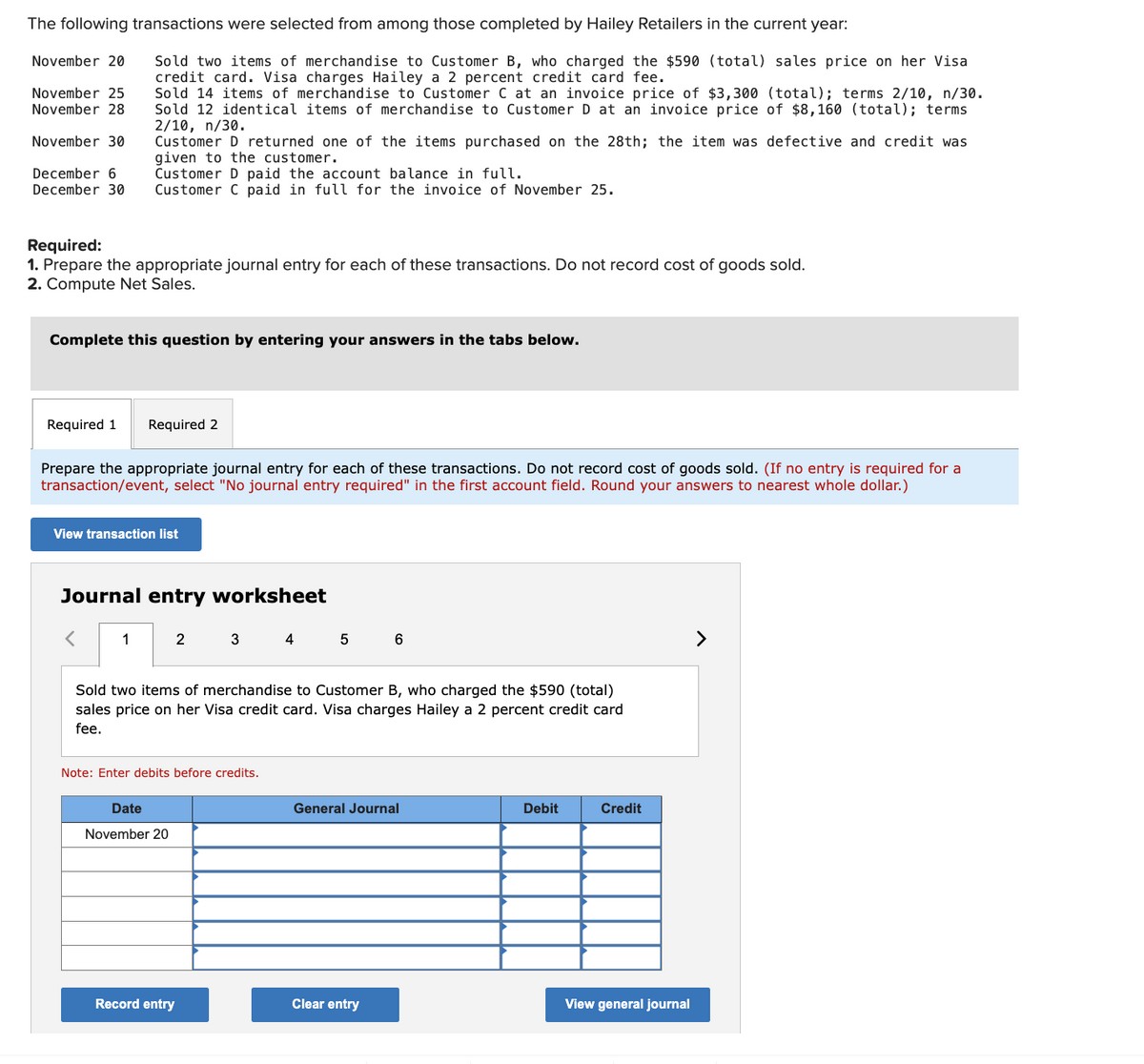 The following transactions were selected from among those completed by Hailey Retailers in the current year:
November 20
November 25
November 28
November 30
December 6
December 30
Sold two items of merchandise to Customer B, who charged the $590 (total) sales price on her Visa
credit card. Visa charges Hailey a 2 percent credit card fee.
Sold 14 items of merchandise to Customer C at an invoice price of $3,300 (total); terms 2/10, n/30.
Sold 12 identical items of merchandise to Customer D at an invoice price of $8,160 (total); terms
2/10, n/30.
Customer D returned one of the items purchased on the 28th; the item was defective and credit was
given to the customer.
Customer D paid the account balance in full.
Customer C paid in full for the invoice of November 25.
Required:
1. Prepare the appropriate journal entry for each of these transactions. Do not record cost of goods sold.
2. Compute Net Sales.
Complete this question by entering your answers in the tabs below.
Required 1 Required 2
Prepare the appropriate journal entry for each of these transactions. Do not record cost of goods sold. (If no entry is required for a
transaction/event, select "No journal entry required" in the first account field. Round your answers to nearest whole dollar.)
View transaction list
Journal entry worksheet
1
2
3
4
5
6
Sold two items of merchandise to Customer B, who charged the $590 (total)
sales price on her Visa credit card. Visa charges Hailey a 2 percent credit card
fee.
Note: Enter debits before credits.
Date
November 20
General Journal
Debit
Credit
View general journal
Record entry
Clear entry