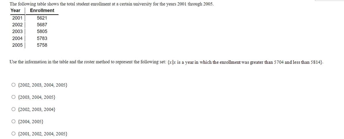 The following table shows the total student enrollment at a certain university for the years 2001 through 2005.
Year
Enrollment
2001
5621
2002
5687
2003
5805
2004
5783
2005
5758
Use the information in the table and the roster method to represent the following set: {x]x is a year in which the enrollment was greater than 5704 and less than 5814}.
O {2002, 2003, 2004, 2005}
O {2003, 2004, 2005}
O {2002, 2003, 2004}
O {2004, 2005}
O {2001, 2002, 2004, 2005}
