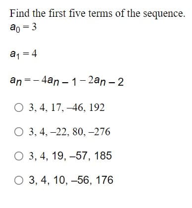 Find the first five terms of the sequence.
ao = 3
a, = 4
an =-4an – 1 - 2an – 2
О 3, 4, 17, —46, 192
О 3, 4, -22, 80, -276
О 3, 4, 19, -57, 185
О 3, 4, 10, -56, 176
