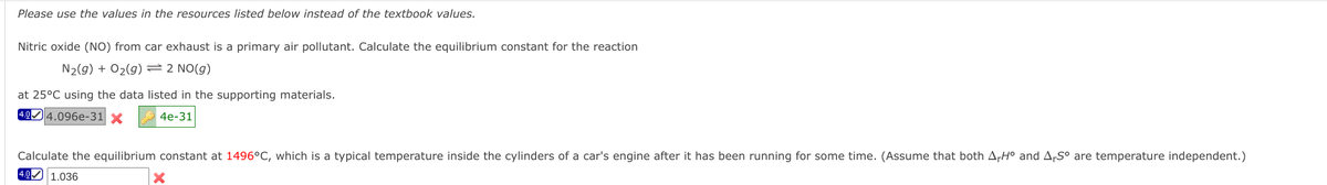 Please use the values in the resources listed below instead of the textbook values.
Nitric oxide (NO) from car exhaust is a primary air pollutant. Calculate the equilibrium constant for the reaction
N2(g) + O2(g)=2 NO(g)
at 25°C using the data listed in the supporting materials.
4.04.096e-31 X
A 4e-31
Calculate the equilibrium constant at 1496°C, which is a typical temperature inside the cylinders of a car's engine after it has been running for some time. (Assume that both ArH° and ArS° are temperature independent.)
4.0 1.036
