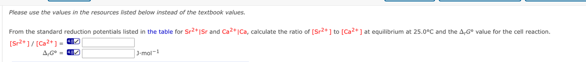 Please use the values in the resources listed below instead of the textbook values.
From the standard reduction potentials listed in the table for Sr2+|Sr and Ca2+|Ca, calculate the ratio of [Sr2+] to [Ca2+] at equilibrium at 25.0°C and the A-G° value for the cell reaction.
[Sr2+ ] / [Ca2+] =
4.0
A,G° :
4.0
J•mol-1
