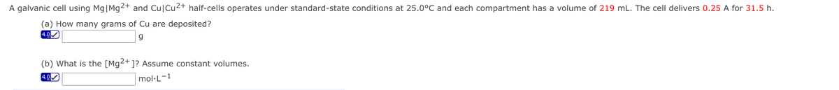 A galvanic cell using Mg|Mg2+ and Cu|Cu2+ half-cells operates under standard-state conditions at 25.0°C and each compartment has a volume of 219 mL. The cell delivers 0.25 A for 31.5 h.
(a) How many grams of Cu are deposited?
4.0
2+
(b) What is the [Mg
1? Assume constant volumes.
4.0
mol·L-1
