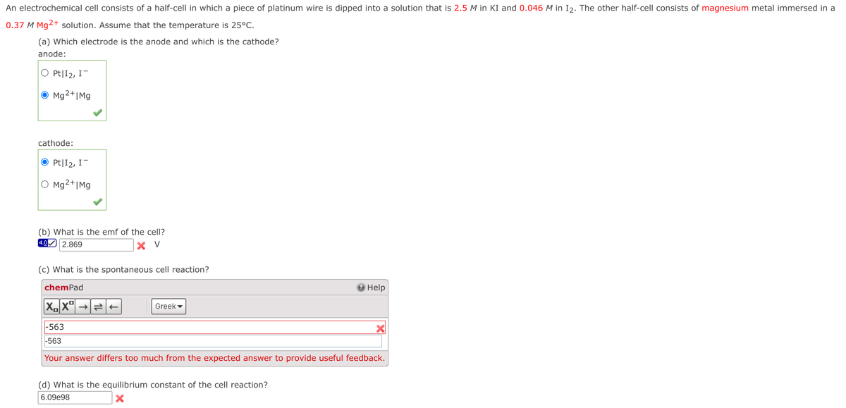 An electrochemical cell consists of a half-cell in which a piece of platinum wire is dipped into a solution that is 2.5 M in KI and 0.046 M in I2. The other half-cell consists of magnesium metal immersed in a
0.37 M Mg2+ solution. Assume that the temperature is 25°C.
(a) Which electrode is the anode and which is the cathode?
anode:
O Pt|I2, I-
O Mg2+|Mg
cathode:
O Pt|I2, I-
O Mg²+|Mg
(b) What is the emf of the cell?
4.0 2.869
V
(c) What is the spontaneous cell reaction?
chemPad
Help
Greek -
|-563
-563
Your answer differs too much from the expected answer to provide useful feedback.
(d) What is the equilibrium constant of the cell reaction?
6.09e98

