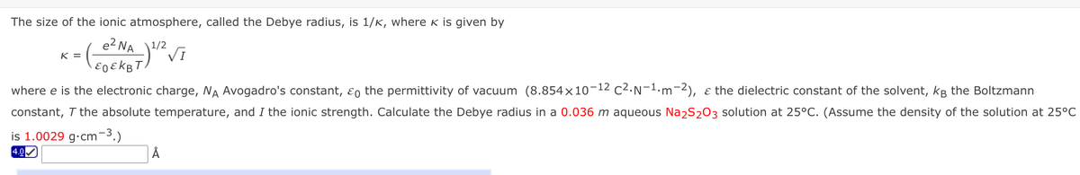 The size of the ionic atmosphere, called the Debye radius, is 1/K, where k is given by
e? NA"
1/2
Vi
K =
where e is the electronic charge, NA Avogadro's constant, ɛo the permittivity of vacuum (8.854×10-12 c2.N-1.m-2), ɛ the dielectric constant of the solvent, kg the Boltzmann
constant, T the absolute temperature, and I the ionic strength. Calculate the Debye radius in a 0.036 m aqueous Na2S203 solution at 25°C. (Assume the density of the solution at 25°C
is 1.0029 g•cm¬3.)
4.0
Å
