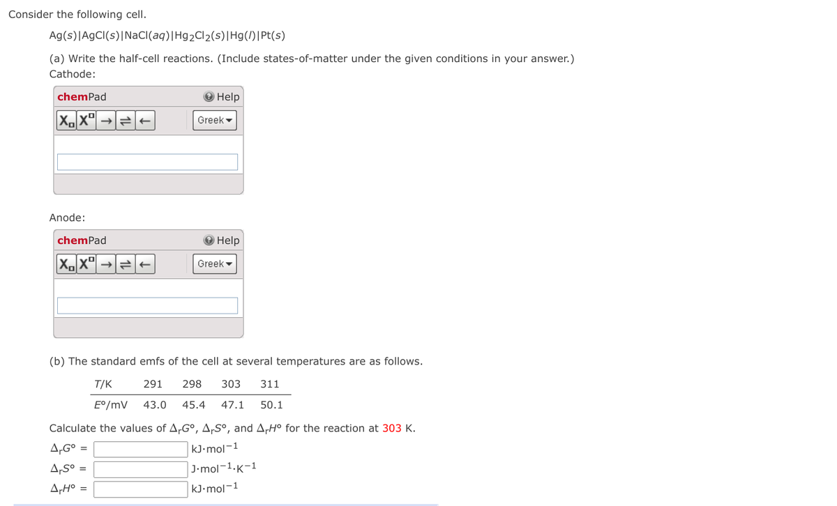 Consider the following cell.
Ag(s)|AgCI(s)|NaCI(aq)|Hg2Cl2(s)|Hg(/)|Pt(s)
(a) Write the half-cell reactions. (Include states-of-matter under the given conditions in your answer.)
Cathode:
chemPad
Help
Greek -
Anode:
chemPad
O Help
X.X"|
Greek -
(b) The standard emfs of the cell at several temperatures are as follows.
T/K
291
298
303
311
E°/mV
43.0
45.4
47.1
50.1
Calculate the values of A,G°, A,Sº, and A,H° for the reaction at 303 K.
A,G°:
A,S°
kJ•mol-1
J-mol -1.к-1
%3D
A,H°
kJ•mol-1
