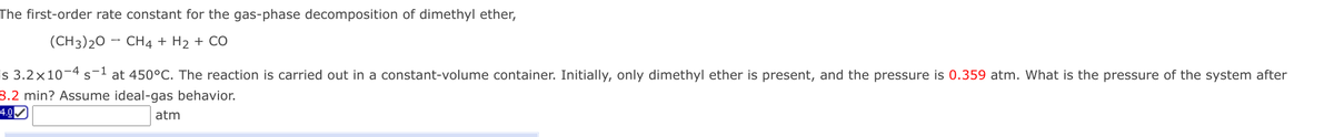 The first-order rate constant for the gas-phase decomposition of dimethyl ether,
(CH3)20
CH4 + H2 + CÓ
is 3.2×10¬4 s-1 at 450°C. The reaction is carried out in a constant-volume container. Initially, only dimethyl ether is present, and the pressure is 0.359 atm. What is the pressure of the system after
8.2 min? Assume ideal-gas behavior.
-4.0
atm
