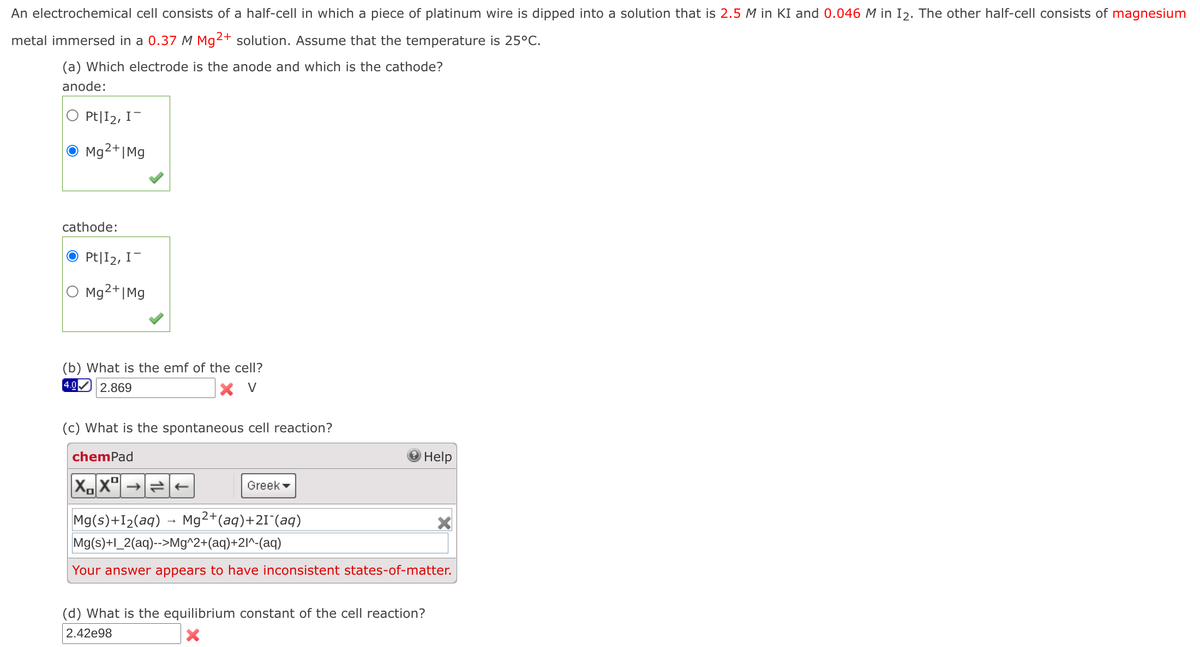 An electrochemical cell consists of a half-cell in which a piece of platinum wire is dipped into a solution that is 2.5 M in KI and 0.046 M in I2. The other half-cell consists of magnesium
metal immersed in a 0.37 M Mg2+ solution. Assume that the temperature is 25°C.
(a) Which electrode is the anode and which is the cathode?
anode:
Pt|I2, I-
O Mg²+|Mg
cathode:
O Pt|I2, I-
Mg2+|Mg
(b) What is the emf of the cell?
4.0
2.869
X V
(c) What is the spontaneous cell reaction?
chemPad
OHelp
Greek -
Mg2+(aq)+21 (aq)
Mg(s)+I2(aq)
Mg(s)+l_2(aq)-->Mg^2+(aq)+2l^-(aq)
Your answer appears to have inconsistent states-of-matter.
(d) What is the equilibrium constant of the cell reaction?
2.42e98
