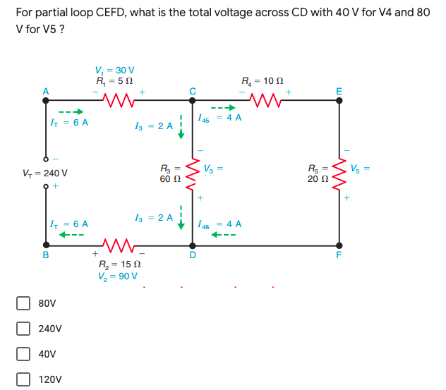 For partial loop CEFD, what is the total voltage across CD with 40 V for V4 and 80
V for V5 ?
V, = 30 V
R, = 50
R = 10 0
E
--
Is = 4 A
I = 6 A
I3 = 2 A
V3
R5
Vs
V = 240 V
60 0
Iz = 2 A
I = 6 A
I45 = 4 A
R = 15 0
V = 90 V
80V
240V
40V
120V
II C
