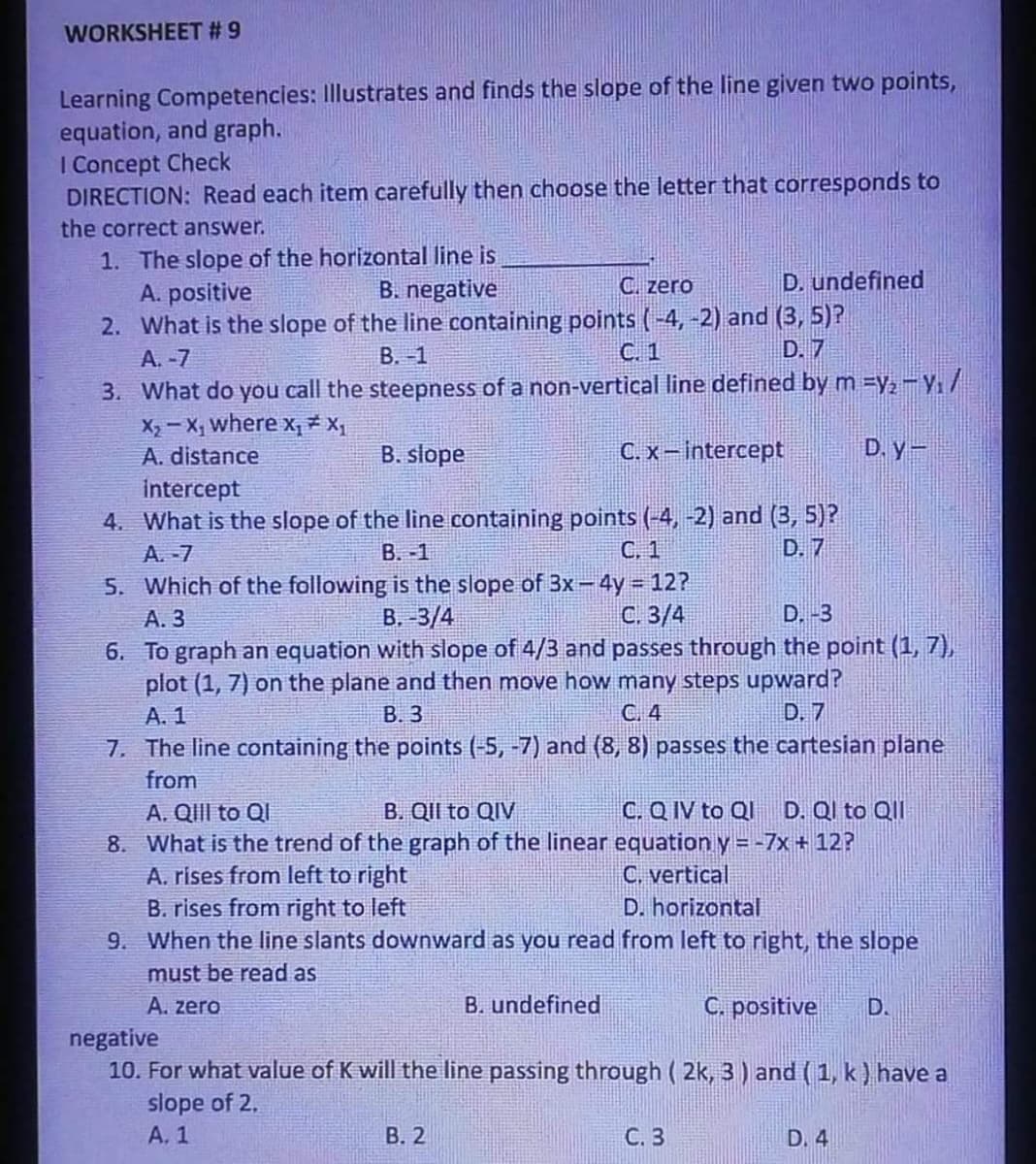 WORKSHEET # 9
Learning Competencies: Illustrates and finds the slope of the line given two points,
equation, and graph.
I Concept Check
DIRECTION: Read each item carefully then choose the letter that corresponds to
the correct answer.
1. The slope of the horizontal line is
A. positive
2. What is the slope of the line containing points (-4, -2) and (3, 5)?
A. -7
3. What do you call the steepness of a non-vertical line defined by m =y,- Y/
X2 - X, where x, * X1
B. negative
C. zero
D. undefined
B. -1
C. 1
D. 7
A. distance
B. slope
C. x-intercept
D. y-
intercept
4. What is the slope of the line containing points (-4, -2) and (3, 5)?
A. -7
B. -1
C. 1
D. 7
5. Which of the following is the slope of 3x- 4y 12?
B. -3/4
A. 3
С. 3/4
D. -3
6. To graph an equation with slope of 4/3 and passes through the point (1, 7),
plot (1, 7) on the plane and then move how many steps upward?
A. 1
В.З
C. 4
D. 7
7. The line containing the points (-5, -7) and (8, 8) passes the cartesian plane
from
B. QII to QIV
C. Q IV to QI
D. Ql to QII
A. QIII to Ql
8. What is the trend of the graph of the linear equation y = -7x + 12?
A. rises from left to right
B. rises from right to left
9. When the line slants downward as you read from left to right, the slope
C. vertical
D. horizontal
must be read as
A. zero
B. undefined
C. positive
D.
negative
10. For what value of K will the line passing through ( 2k, 3) and (1, k ) have a
slope of 2.
A. 1
В. 2
С. 3
D. 4
