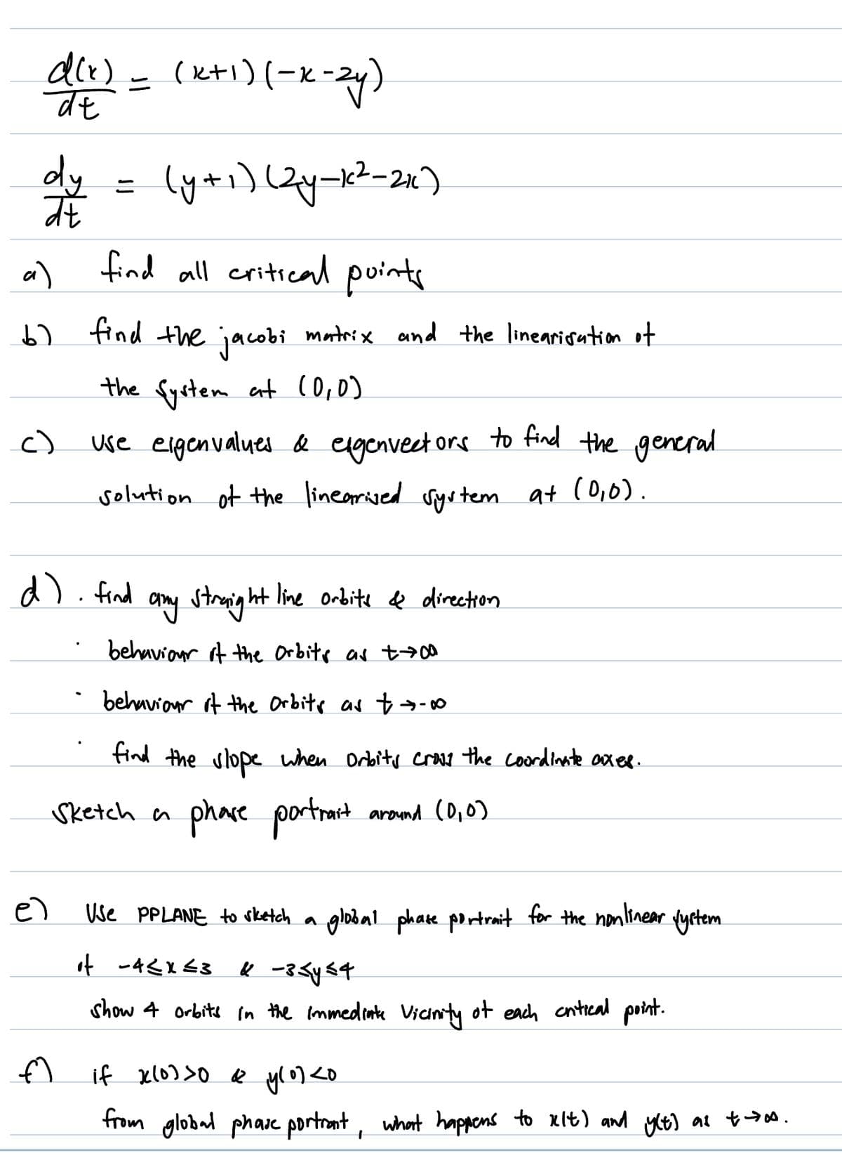 d(x)
de
dy
at
a)
find all critical points
b) find the jacobi matrix and the linearisation of
เ
the System at (0,0)
c)
(x+1)(-x-2y)
= (y+1) (2y-k²-21₁)
e)
d) find
f
use eigenvalues & exgenvectors to find the general
solution of the linearived system at (0,0).
any straight line orbite & direction.
behaviour of the Orbits as +→00
behaviour of the Orbits as t→-00
find the slope when Orbits cross the coordinate axes.
phare portrait around (0,0)
Sketch a
Use PPLANE to sketch a
global phate portrait for the nonlinear
of -4≤x≤3
⑥ -3<y<4
show 4 orbits in the immediate vicinity of each critical point.
Vyrtem
if x(0) >0 & y(0) <0
from global phase portrant, what happens to xlt) and y(t) as t-ts.