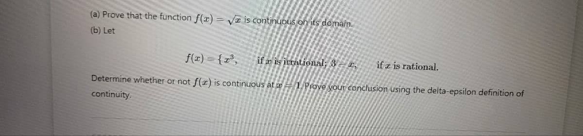 (a) Prove that the function f(x)=√x is continuous on its domain.
(b) Let
f(x) = {x³,
if r is irrational; 3-a, ife is rational.
Determine whether or not f(x) is continuous at 1. Prove your conclusion using the delta-epsilon definition of
continuity.