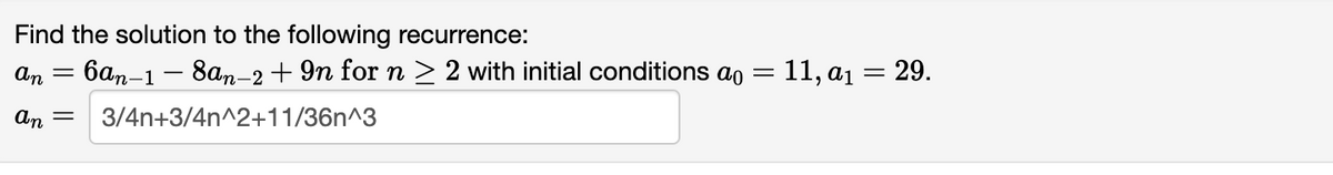 Find the solution to the following recurrence:
an
an =
6an-1 - 8an-2 +9n for n ≥ 2 with initial conditions a
3/4n+3/4n^2+11/36n^3
=
11, a₁ = 29.