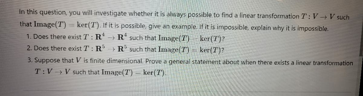 In this question, you will investigate whether it is always possible to find a linear transformation T: V→ V such
that Image(T) ker(T). If it is possible, give an example. If it is impossible, explain why it is impossible.
1. Does there exist T : R¹ →R
such that Image(T)
ker(T)?
ker (T)?
2. Does there exist T: R5 R such that Image (T)
3. Suppose that Vis finite dimensional. Prove a general
T:V→V such that Image (T) ker (7)
statement about when there exists a linear transformation