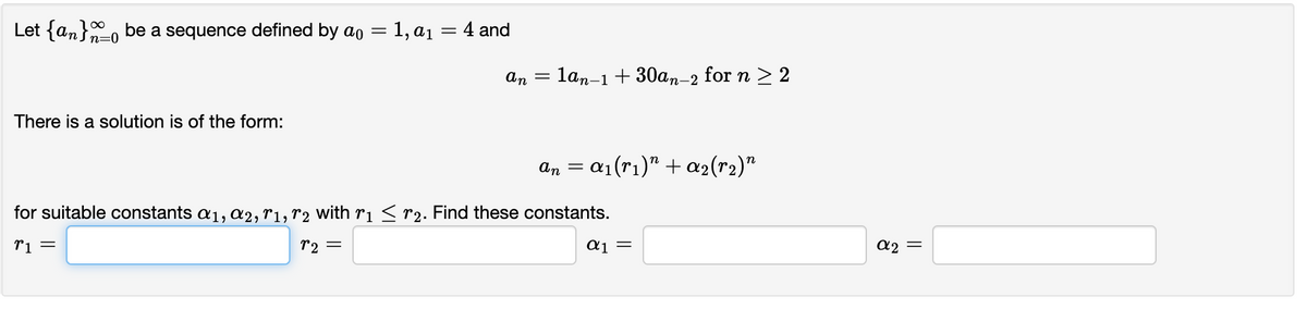 Let {an} be a sequence defined by ao = 1, a₁ = 4 and
n=0
There is a solution is of the form:
an
=
an
lan-1 + 30an-2 for n ≥ 2
=
= α₁(rı)” + α₂(r₂)"
for suitable constants α₁, A2, T1, T2 with r1 ≤ r₂. Find these constants.
%1 =
r2 =
α] =
α2 =