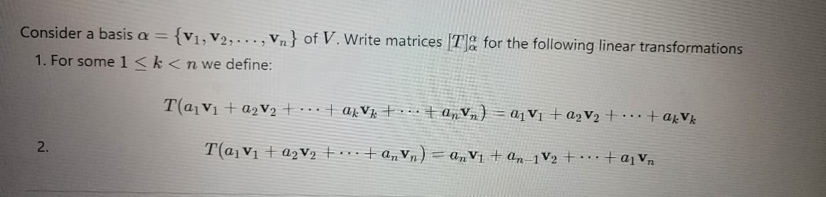 Consider a basis a = {V₁, V2,..., Vn} of V. Write matrices [T] for the following linear transformations
1. For some 1 <k<n we define:
T(a₁ V₁ + a2V2₂ + ... + akvk + + anvn) = a₁v₁ + a₂V₂ + ... + akvk
T(a₁ V₁ + a₂V₂ + ... + anv
In Vn)
2.
=anV1 + an-1 V₂ + + a₁ Vn