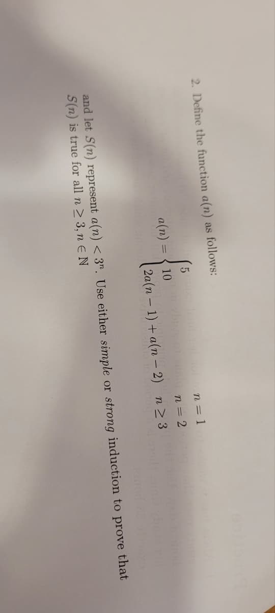 2. Define the function a(n) as follows:
a(n) =
5
n = 1
10
n = 2
2a(n − 1) + a(n − 2) n ≥ 3
and let S(n) represent a(n) < 3. Use either simple or strong induction to prove that
S(n) is true for all n ≥ 3, n E N