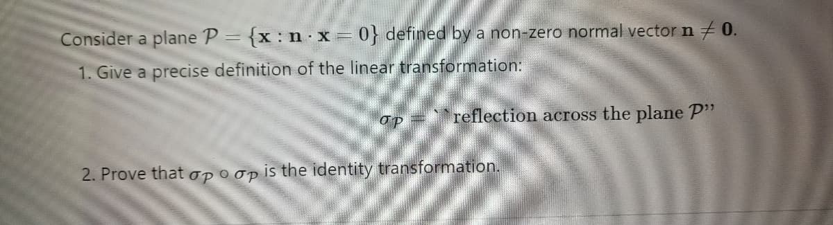 Consider a plane P = {x: n.x = 0} defined by a non-zero normal vector n / 0.
1. Give a precise definition of the linear transformation:
op reflection across the plane P"
2. Prove that op oop is the identity transformation.