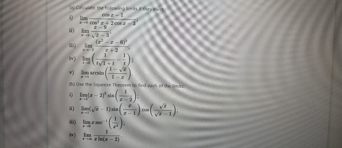 (a) Calculate the following limits if they exist:
cos x 1
i)
ii)
iii)
E F 3=
v)
lim
z+0 cos² x + 2 cos r
I- 9
iv) lim
t-0
lim
1-9
lim
24-2
iii)
iv)
3
(x² -x-6)²
x + 2
1
t√1+t
lim arcsin
z+1
(b) Use the Squeeze Theorem to find each of the limits.
i) lim(x - 2) sin( x - 2
t
1 VI
1
1
ii) lim(√2-1) sin(1) cos(x1);
lim 2 sec-1
I-0
T2
3
lim
z r ln(x-2)