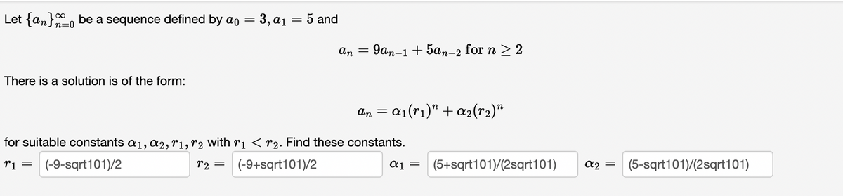 Let {an} be a sequence defined by ao = 3, a₁ = 5 and
There is a solution is of the form:
an
=
an
9an-1 + 5an-2 for n ≥ 2
=
= α₁(rı)” + a2(r2)"
for suitable constants α₁, A2, T1, T2 with r₁ < 2. Find these constants.
T1 = (-9-sqrt101)/2
12 = (-9+sqrt101)/2
α1 = (5+sqrt101)/(2sqrt101)
α2 =
(5-sqrt101)/(2sqrt101)