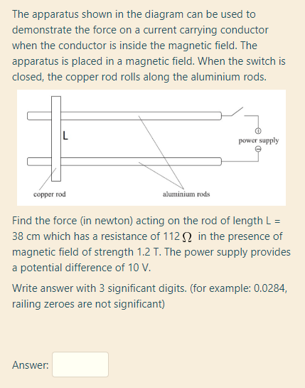 The apparatus shown in the diagram can be used to
demonstrate the force on a current carrying conductor
when the conductor is inside the magnetic field. The
apparatus is placed in a magnetic field. When the switch is
closed, the copper rod rolls along the aluminium rods.
L
power supply
соррer rod
aluminium rods
Find the force (in newton) acting on the rod of length L =
38 cm which has a resistance of 112 N in the presence of
magnetic field of strength 1.2 T. The power supply provides
a potential difference of 10 V.
Write answer with 3 significant digits. (for example: 0.0284,
railing zeroes are not significant)
Answer:
