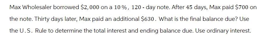 Max Wholesaler borrowed $2,000 on a 10%, 120 - day note. After 45 days, Max paid $700 on
the note. Thirty days later, Max paid an additional $630. What is the final balance due? Use
the U.S. Rule to determine the total interest and ending balance due. Use ordinary interest.