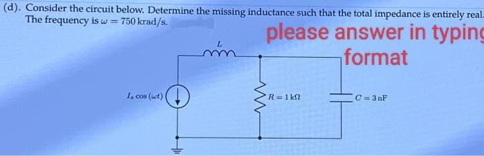 (d). Consider the circuit below. Determine the missing inductance such that the total impedance is entirely real.
The frequency is w= 750 krad/s.
please answer in typing
format
I, cos (wt)
L
mm
R = 1 k
C = 3nF