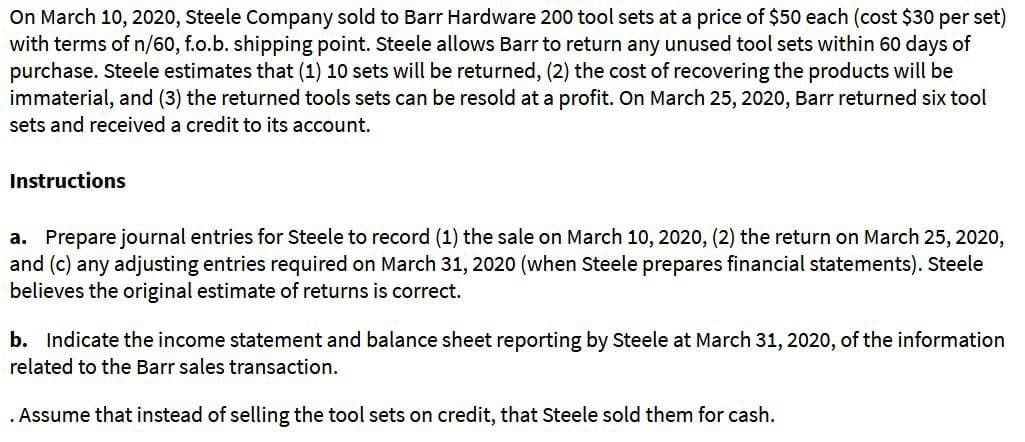 On March 10, 2020, Steele Company sold to Barr Hardware 200 tool sets at a price of $50 each (cost $30 per set)
with terms of n/60, f.o.b. shipping point. Steele allows Barr to return any unused tool sets within 60 days of
purchase. Steele estimates that (1) 10 sets will be returned, (2) the cost of recovering the products will be
immaterial, and (3) the returned tools sets can be resold at a profit. On March 25, 2020, Barr returned six tool
sets and received a credit to its account.
Instructions
a. Prepare journal entries for Steele to record (1) the sale on March 10, 2020, (2) the return on March 25, 2020,
and (c) any adjusting entries required on March 31, 2020 (when Steele prepares financial statements). Steele
believes the original estimate of returns is correct.
b. Indicate the income statement and balance sheet reporting by Steele at March 31, 2020, of the information
related to the Barr sales transaction.
. Assume that instead of selling the tool sets on credit, that Steele sold them for cash.