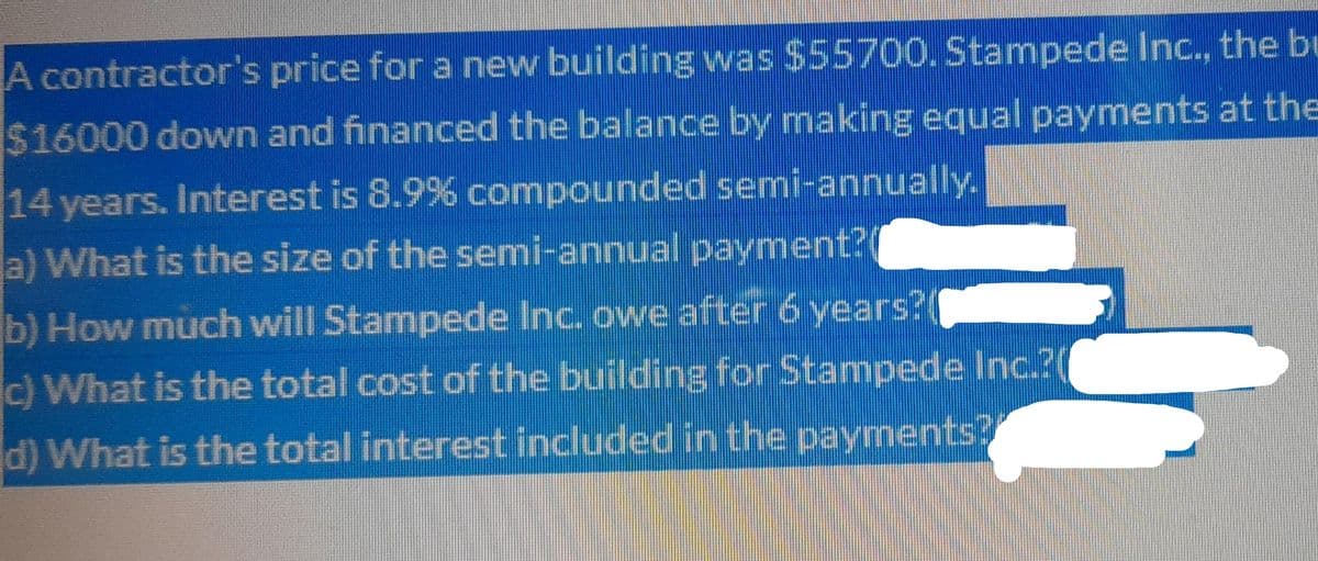 A contractor's price for a new building was $55700. Stampede Inc., the bu
$16000 down and financed the balance by making equal payments at the
14 years. Interest is 8.9% compounded semi-annually.
a) What is the size of the semi-annual payment?
b) How much will Stampede Inc. owe after 6 years?
c) What is the total cost of the building for Stampede Inc.?(
d) What is the total interest included in the payments?
