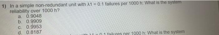 1) In a simple non-redundant unit with A1 = 0.1 failures per 1000 h: What is the system
reliability over 1000 h?
a. 0.9048
b. 0.9909
C. 0.9953
d. 0.8187
uith 11-0 1 failures per 1000 h: What is the system
