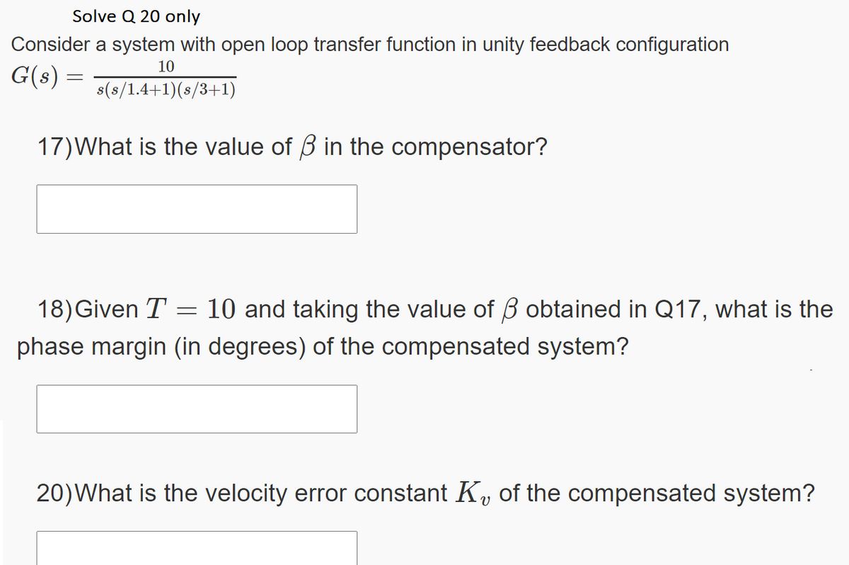 Solve Q 20 only
Consider a system with open loop transfer function in unity feedback configuration
10
G(s)
s(s/1.4+1)(s/3+1)
17)What is the value of B in the compensator?
18)Given T = 10 and taking the value of B obtained in Q17, what is the
phase margin (in degrees) of the compensated system?
20)What is the velocity error constant K, of the compensated system?
V
