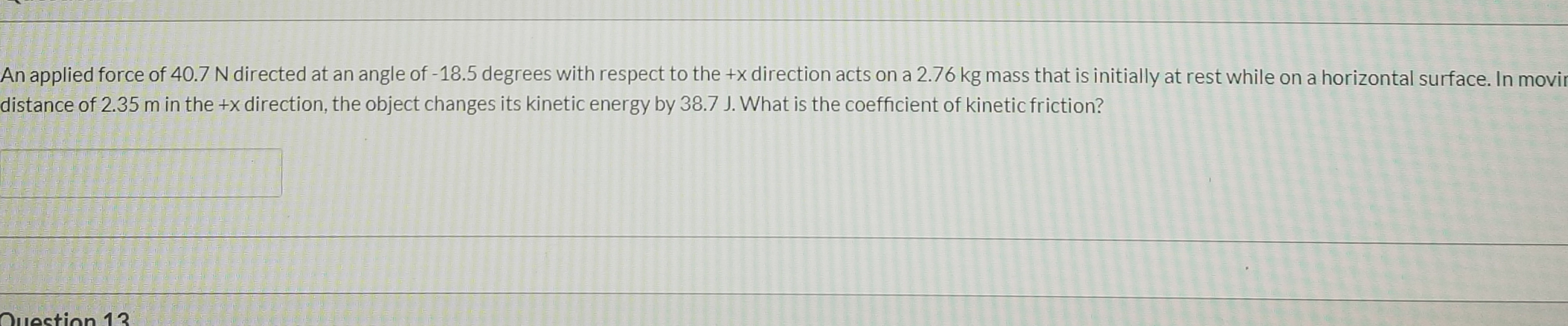 An applied force of 40.7 N directed at an angle of -18.5 degrees with respect to the +x direction acts on a 2.76 kg mass that is initially at rest while on a horizontal surface. In movir
distance of 2.35 m in the +x direction, the object changes its kinetic energy by 38.7 J. What is the coefficient of kinetic friction?
