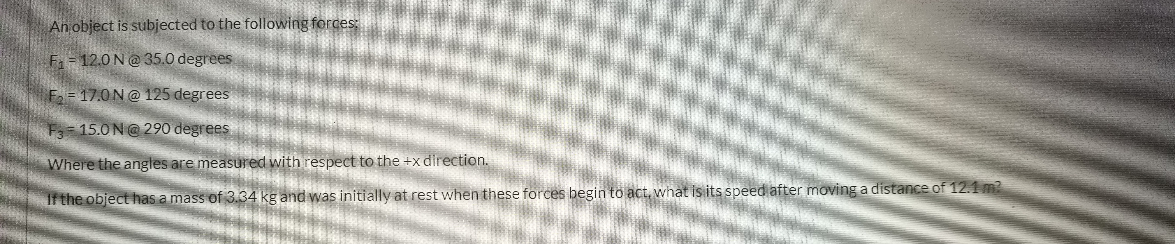 An object is subjected to the following forces;
F1= 12.0 N@ 35.0 degrees
F2 = 17.0 N@ 125 degrees
F3 = 15.0 N@ 290 degrees
Where the angles are measured with respect to the +x direction.
