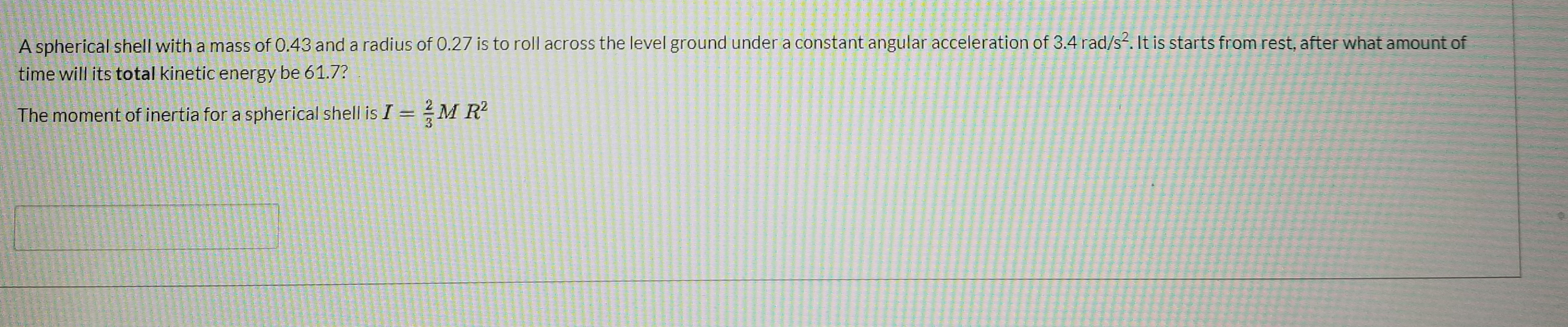 A spherical shell with a mass of 0.43 and a radius of 0.27 is to roll across the level ground under a constant angular acceleration of 3.4 rad/s?. It is starts from rest, after what amount of
time will its total kinetic energy be 61.7?
The moment of inertia for a spherical shell is I = M R?
