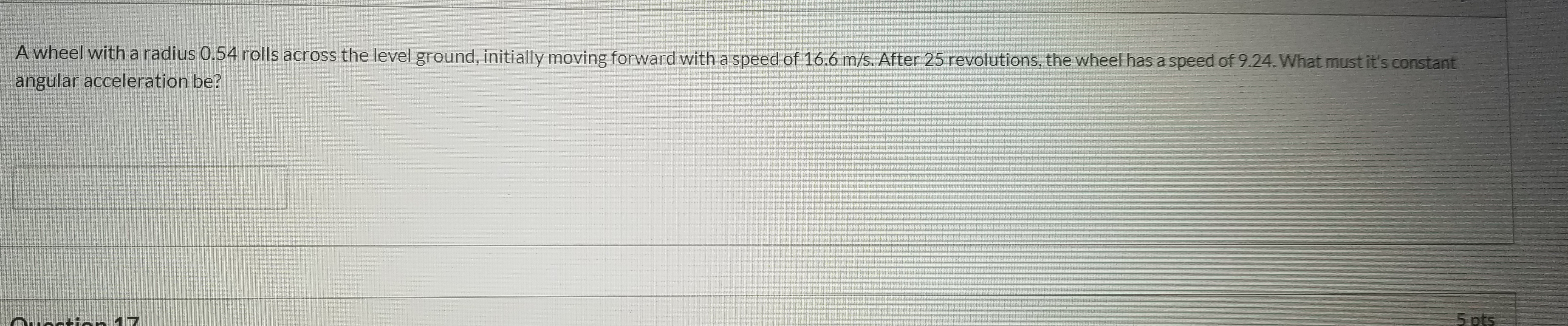 A wheel witha radius 0.54 rolls across the level ground, initially moving forward with a speed of 16.6 m/s. After 25 revolutions, the wheel has a speed of 9.24.What must it's constant
ingular acceleration be?
