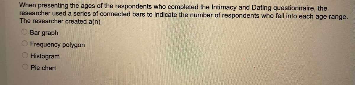 When presenting the ages of the respondents who completed the Intimacy and Dating questionnaire, the
researcher used a series of connected bars to indicate the number of respondents who fell into each age range.
The researcher created a(n)
Bar graph
Frequency polygon
Histogram
Pie chart
